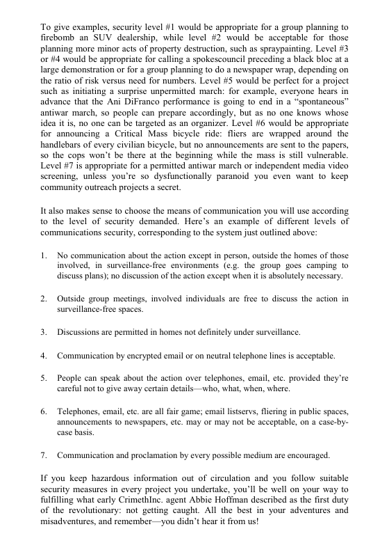 To give examples, security level #1 would be appropriate for a group planning to firebomb an SUV dealership, while level #2 would be acceptable for those planning more minor acts of property destruction, such as spraypainting. Level #3 or fi4 would be appropriate for calling a spokescouncil preceding a black bloc at a large demonstration or for a group planning to do a newspaper wrap, depending on the ratio of risk versus need for numbers. Level #5 would be perfect for a project such as initiating a surprise unpermitied march: for example, everyone hears in advance that the Ani DiFranco performance is going to end in a “spontancous” antiwar march, 5o people can prepare accordingly, but as no one knows whose idea it is, no one can be targeted as an organizer. Level #6 would be appropriate for announcing a Crifical Mass bicycle ride: fliers are wrapped around the handlebars of every civilian bicycle, but no announcements are sent to the papers, so the cops won’t be there at the beginning while the mass is still vulnerable. Level #7 is appropriate for a permitted antiwar march or independent media video screening, unless you’re so dysfunctionally paranoid you even want to keep community outreach projects a secre. It also makes sense to choose the means of communication you will use according to the level of security demanded. Here’s an example of different levels of communications security, corresponding to the system just outlined above: 1. No communication about the action except in person, outside the homes of those involved, in surveillance-free environments (e.g. the group goes camping o discuss plans); no discussion of the action except when it is absolutely necessary. Outside group meetings, involved individuals are free o discuss the action in surveillance- free spaces. 3. Discussions are permitted in homes not definitely under surveillance, 4. Communication by encrypted email or on neutral telephone lines is aceeptable. 5. People can speak about the action over telephones, email, . provided they’re carelul not o give away certain details —who, what, when, where. 6. Telephones, email,etc. are al fair game; email listservs, flering in public spaces, announcements o newspapers, etc. may or may not be acceptable, on a case-by- case basis. 7. Communication and proclamation by every possible medium are encouraged. If you keep hazardous information out of circulation and you follow suitable security measures in every project you undertake, you’ll be well on your way to fulfilling what carly CrimethInc. agent Abbie Hoffian described s the first duty of the revolutionary: not getting caught. All the best in your adventures and misadventures, and remember—you didn’t hear it from us!